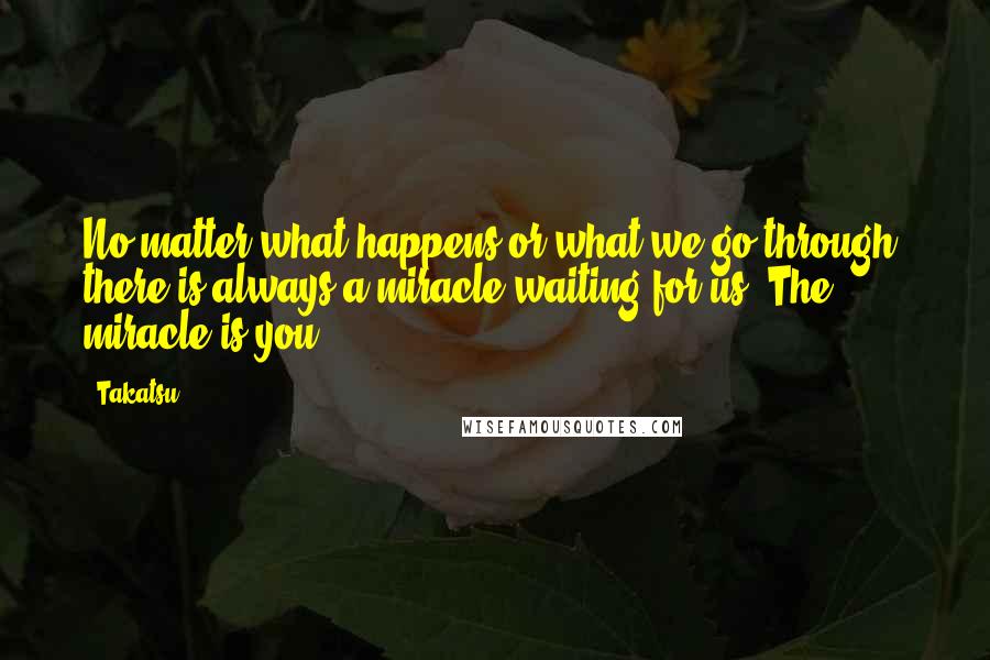 Takatsu Quotes: No matter what happens or what we go through, there is always a miracle waiting for us. The miracle is you.