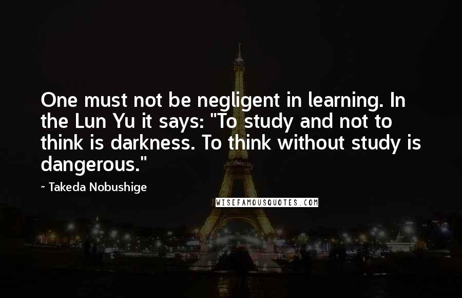 Takeda Nobushige Quotes: One must not be negligent in learning. In the Lun Yu it says: "To study and not to think is darkness. To think without study is dangerous."