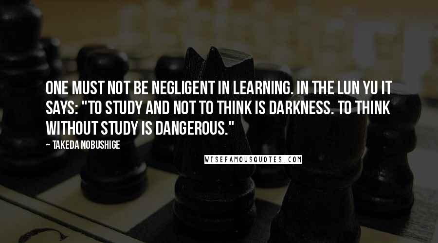 Takeda Nobushige Quotes: One must not be negligent in learning. In the Lun Yu it says: "To study and not to think is darkness. To think without study is dangerous."