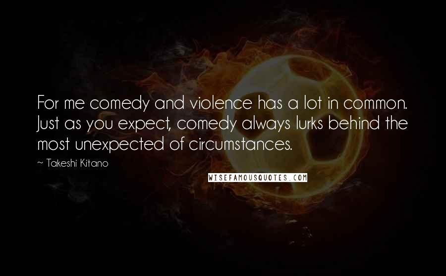 Takeshi Kitano Quotes: For me comedy and violence has a lot in common. Just as you expect, comedy always lurks behind the most unexpected of circumstances.