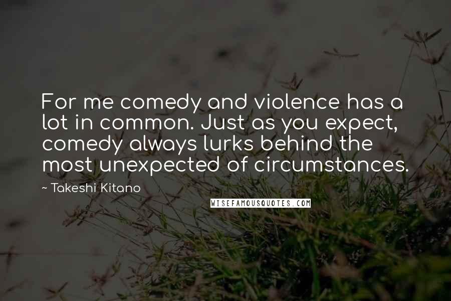 Takeshi Kitano Quotes: For me comedy and violence has a lot in common. Just as you expect, comedy always lurks behind the most unexpected of circumstances.