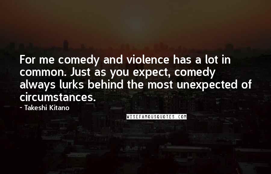 Takeshi Kitano Quotes: For me comedy and violence has a lot in common. Just as you expect, comedy always lurks behind the most unexpected of circumstances.