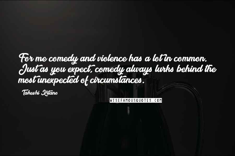 Takeshi Kitano Quotes: For me comedy and violence has a lot in common. Just as you expect, comedy always lurks behind the most unexpected of circumstances.