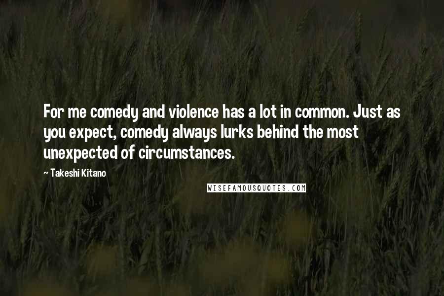 Takeshi Kitano Quotes: For me comedy and violence has a lot in common. Just as you expect, comedy always lurks behind the most unexpected of circumstances.