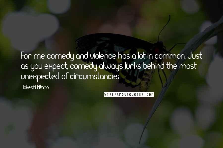 Takeshi Kitano Quotes: For me comedy and violence has a lot in common. Just as you expect, comedy always lurks behind the most unexpected of circumstances.