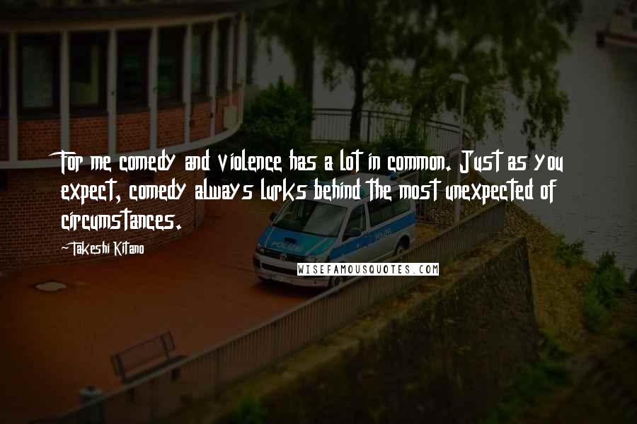 Takeshi Kitano Quotes: For me comedy and violence has a lot in common. Just as you expect, comedy always lurks behind the most unexpected of circumstances.