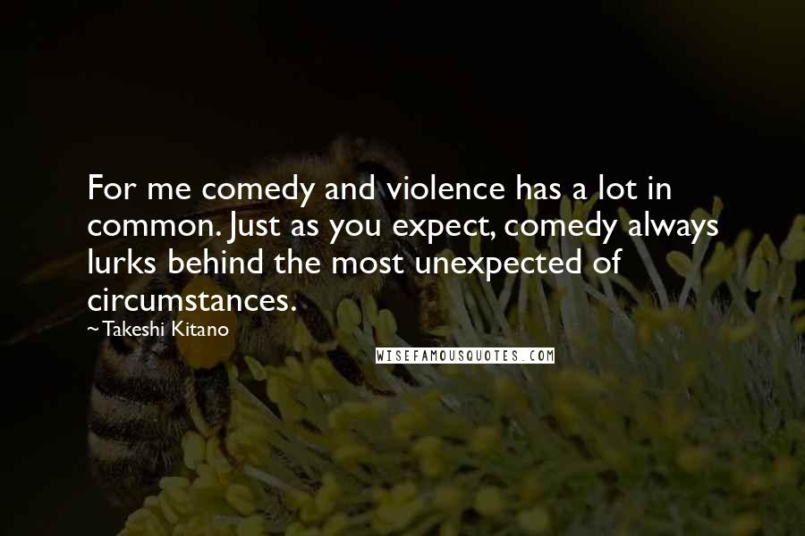 Takeshi Kitano Quotes: For me comedy and violence has a lot in common. Just as you expect, comedy always lurks behind the most unexpected of circumstances.