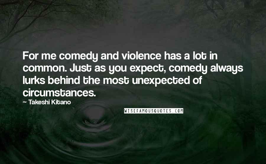 Takeshi Kitano Quotes: For me comedy and violence has a lot in common. Just as you expect, comedy always lurks behind the most unexpected of circumstances.