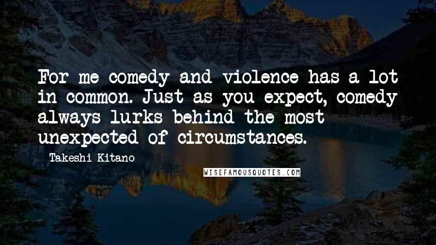 Takeshi Kitano Quotes: For me comedy and violence has a lot in common. Just as you expect, comedy always lurks behind the most unexpected of circumstances.