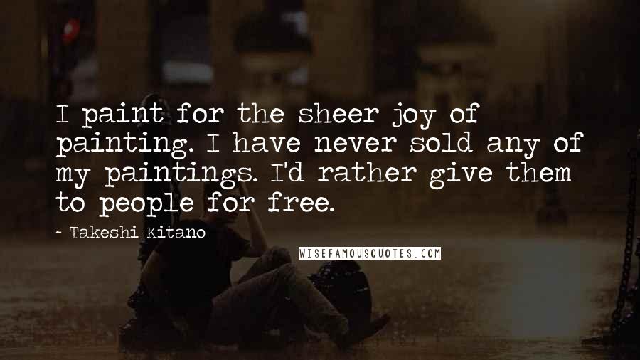 Takeshi Kitano Quotes: I paint for the sheer joy of painting. I have never sold any of my paintings. I'd rather give them to people for free.