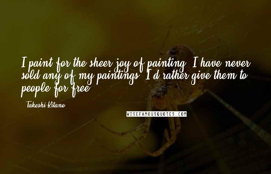 Takeshi Kitano Quotes: I paint for the sheer joy of painting. I have never sold any of my paintings. I'd rather give them to people for free.