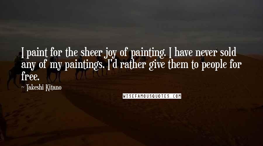 Takeshi Kitano Quotes: I paint for the sheer joy of painting. I have never sold any of my paintings. I'd rather give them to people for free.