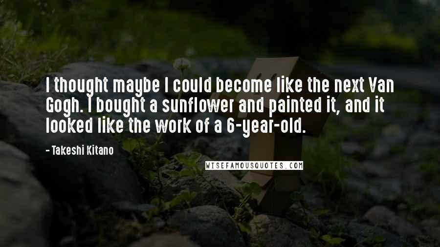 Takeshi Kitano Quotes: I thought maybe I could become like the next Van Gogh. I bought a sunflower and painted it, and it looked like the work of a 6-year-old.