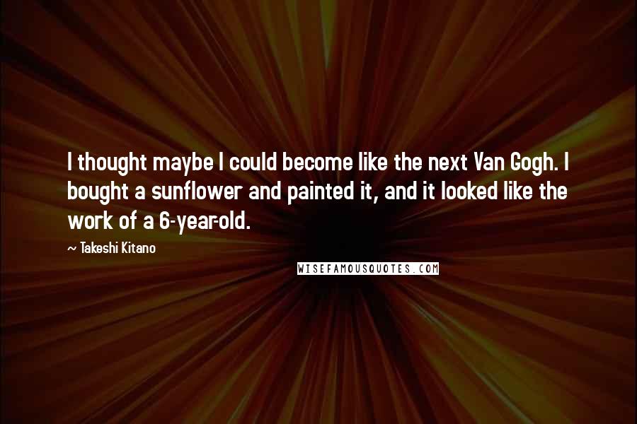 Takeshi Kitano Quotes: I thought maybe I could become like the next Van Gogh. I bought a sunflower and painted it, and it looked like the work of a 6-year-old.