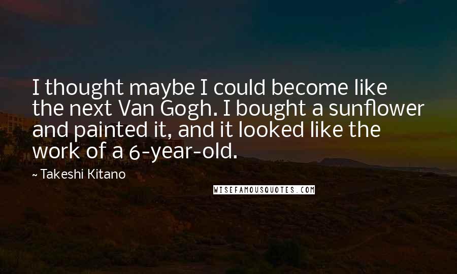 Takeshi Kitano Quotes: I thought maybe I could become like the next Van Gogh. I bought a sunflower and painted it, and it looked like the work of a 6-year-old.