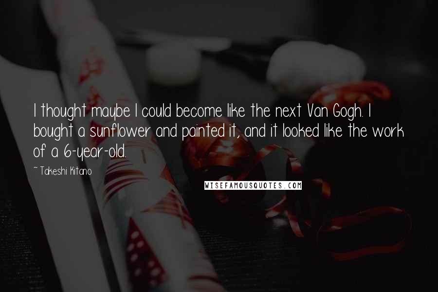 Takeshi Kitano Quotes: I thought maybe I could become like the next Van Gogh. I bought a sunflower and painted it, and it looked like the work of a 6-year-old.