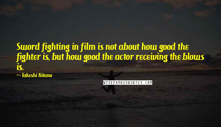 Takeshi Kitano Quotes: Sword fighting in film is not about how good the fighter is, but how good the actor receiving the blows is.