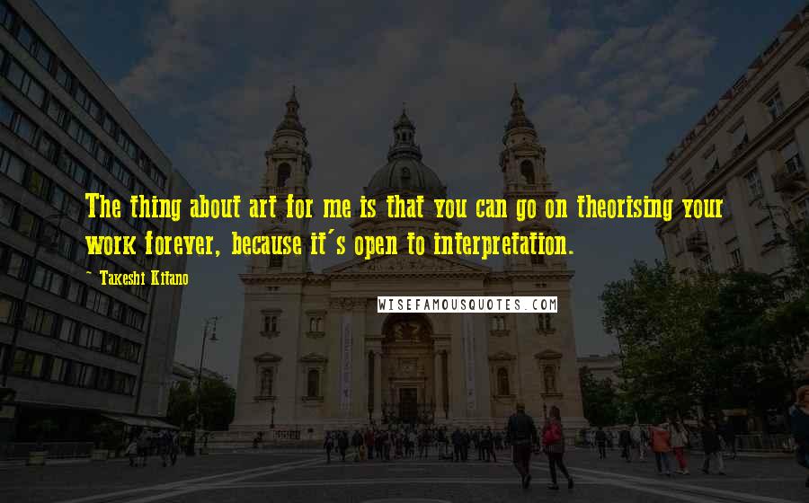 Takeshi Kitano Quotes: The thing about art for me is that you can go on theorising your work forever, because it's open to interpretation.