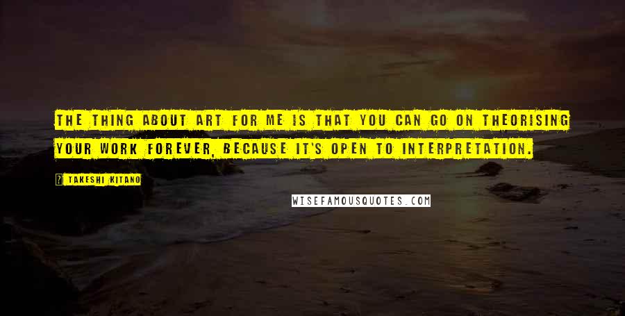 Takeshi Kitano Quotes: The thing about art for me is that you can go on theorising your work forever, because it's open to interpretation.