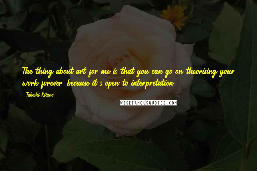 Takeshi Kitano Quotes: The thing about art for me is that you can go on theorising your work forever, because it's open to interpretation.