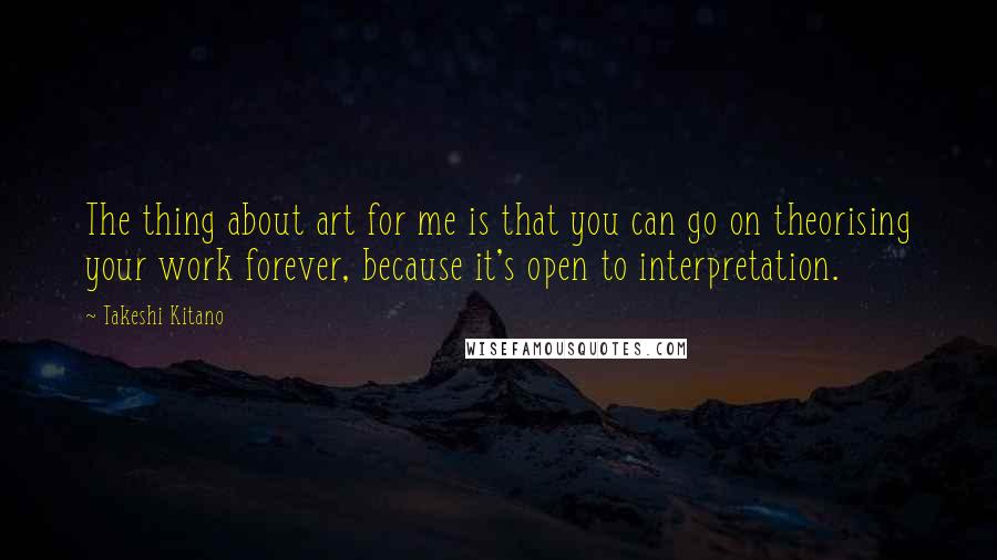 Takeshi Kitano Quotes: The thing about art for me is that you can go on theorising your work forever, because it's open to interpretation.