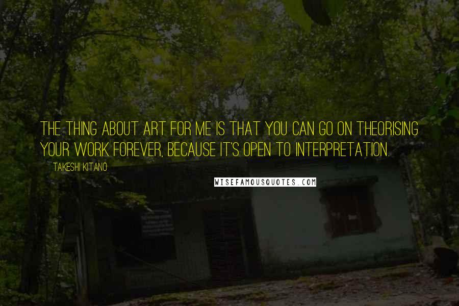 Takeshi Kitano Quotes: The thing about art for me is that you can go on theorising your work forever, because it's open to interpretation.