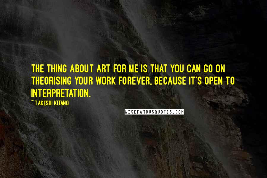 Takeshi Kitano Quotes: The thing about art for me is that you can go on theorising your work forever, because it's open to interpretation.