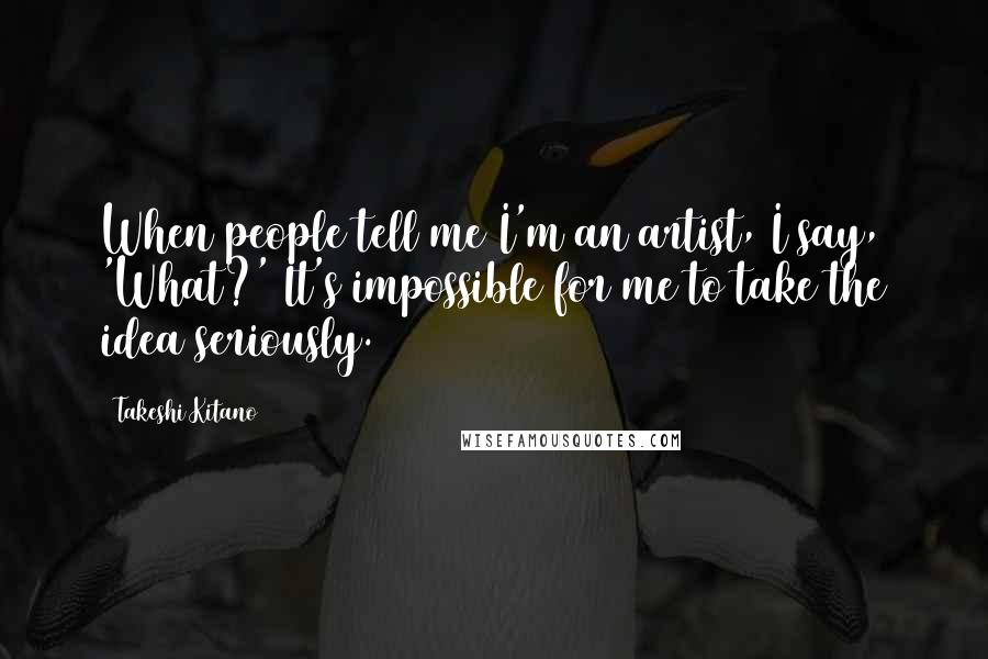 Takeshi Kitano Quotes: When people tell me I'm an artist, I say, 'What?' It's impossible for me to take the idea seriously.