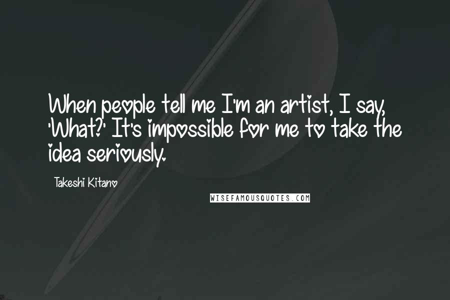 Takeshi Kitano Quotes: When people tell me I'm an artist, I say, 'What?' It's impossible for me to take the idea seriously.