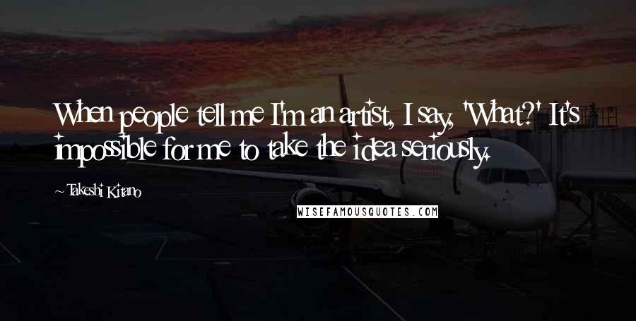 Takeshi Kitano Quotes: When people tell me I'm an artist, I say, 'What?' It's impossible for me to take the idea seriously.