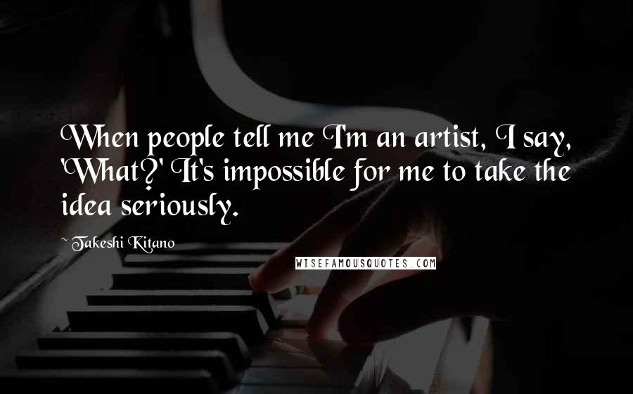 Takeshi Kitano Quotes: When people tell me I'm an artist, I say, 'What?' It's impossible for me to take the idea seriously.