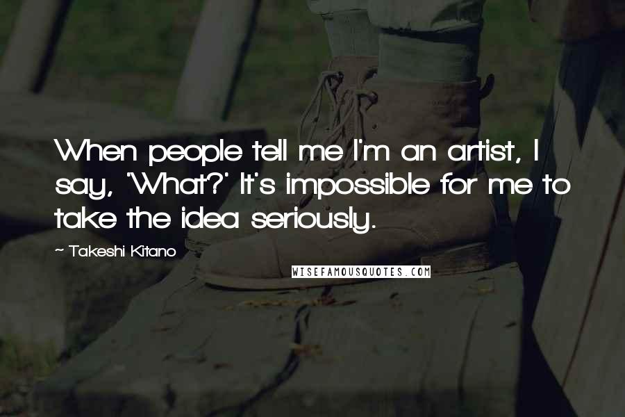 Takeshi Kitano Quotes: When people tell me I'm an artist, I say, 'What?' It's impossible for me to take the idea seriously.