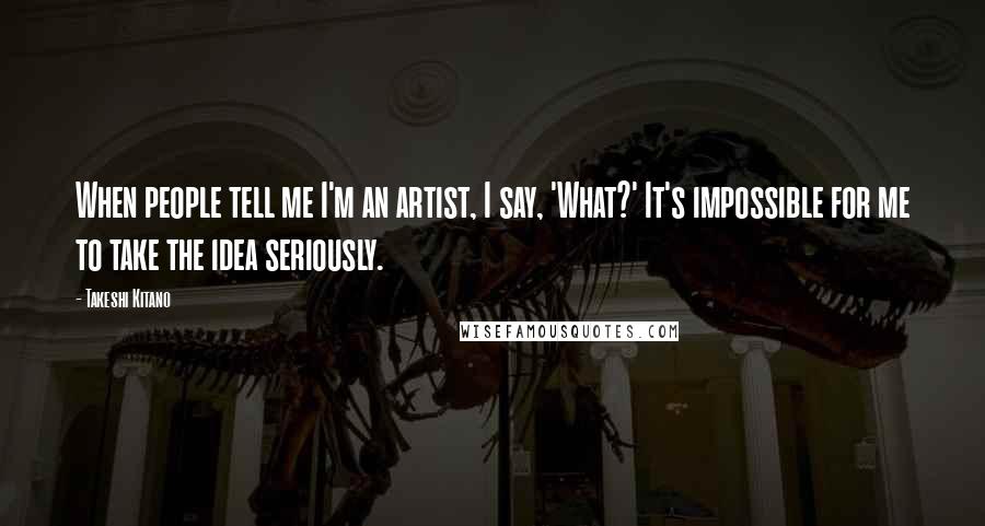 Takeshi Kitano Quotes: When people tell me I'm an artist, I say, 'What?' It's impossible for me to take the idea seriously.