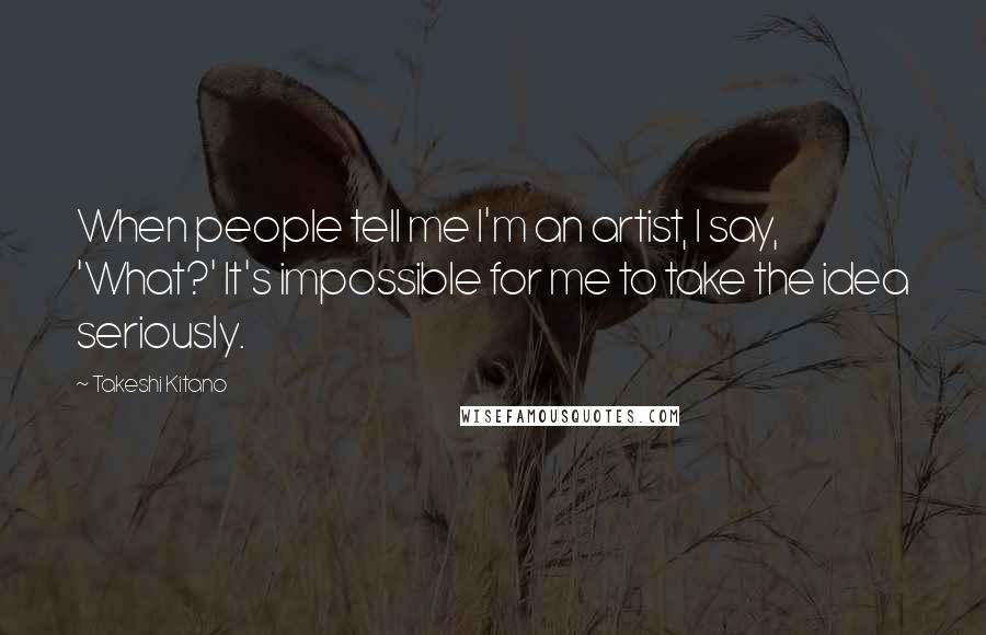 Takeshi Kitano Quotes: When people tell me I'm an artist, I say, 'What?' It's impossible for me to take the idea seriously.