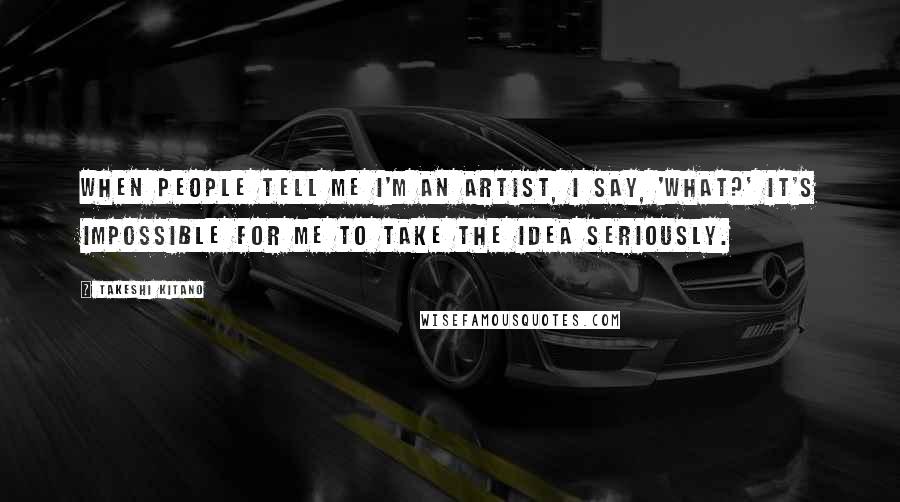 Takeshi Kitano Quotes: When people tell me I'm an artist, I say, 'What?' It's impossible for me to take the idea seriously.