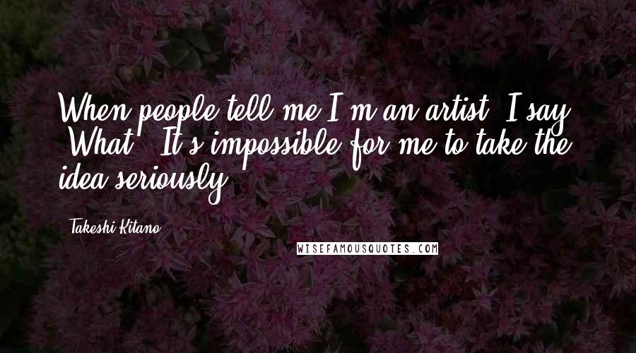 Takeshi Kitano Quotes: When people tell me I'm an artist, I say, 'What?' It's impossible for me to take the idea seriously.