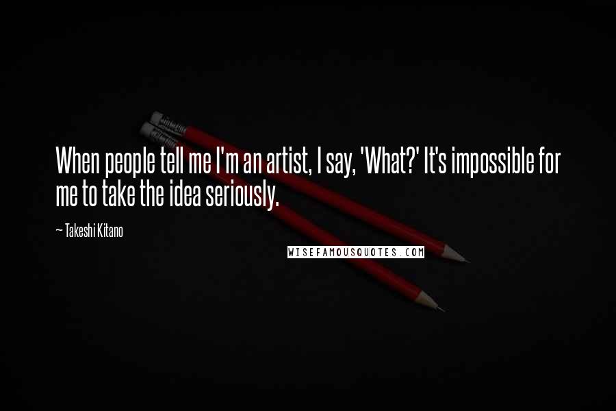 Takeshi Kitano Quotes: When people tell me I'm an artist, I say, 'What?' It's impossible for me to take the idea seriously.