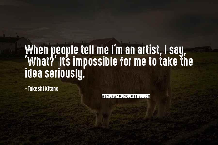 Takeshi Kitano Quotes: When people tell me I'm an artist, I say, 'What?' It's impossible for me to take the idea seriously.