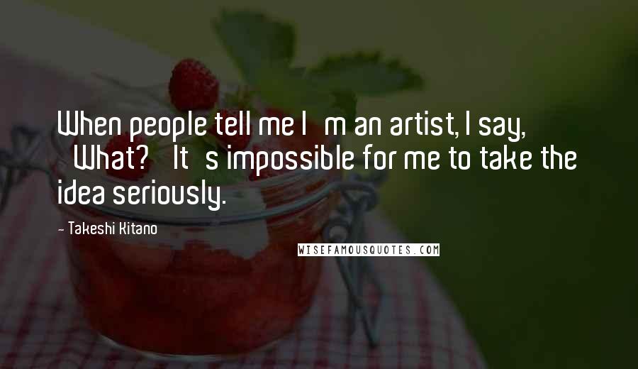 Takeshi Kitano Quotes: When people tell me I'm an artist, I say, 'What?' It's impossible for me to take the idea seriously.