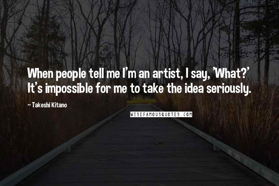 Takeshi Kitano Quotes: When people tell me I'm an artist, I say, 'What?' It's impossible for me to take the idea seriously.