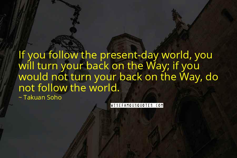 Takuan Soho Quotes: If you follow the present-day world, you will turn your back on the Way; if you would not turn your back on the Way, do not follow the world.