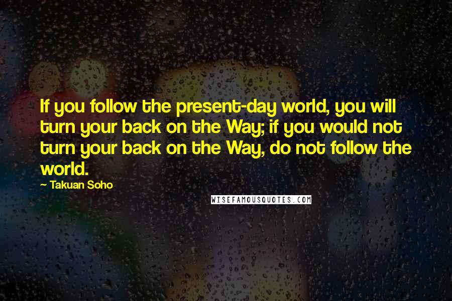 Takuan Soho Quotes: If you follow the present-day world, you will turn your back on the Way; if you would not turn your back on the Way, do not follow the world.