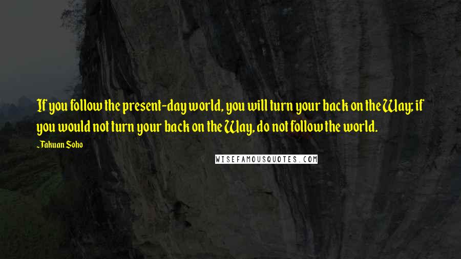 Takuan Soho Quotes: If you follow the present-day world, you will turn your back on the Way; if you would not turn your back on the Way, do not follow the world.