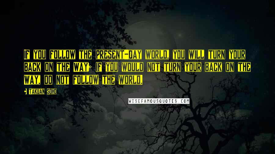 Takuan Soho Quotes: If you follow the present-day world, you will turn your back on the Way; if you would not turn your back on the Way, do not follow the world.