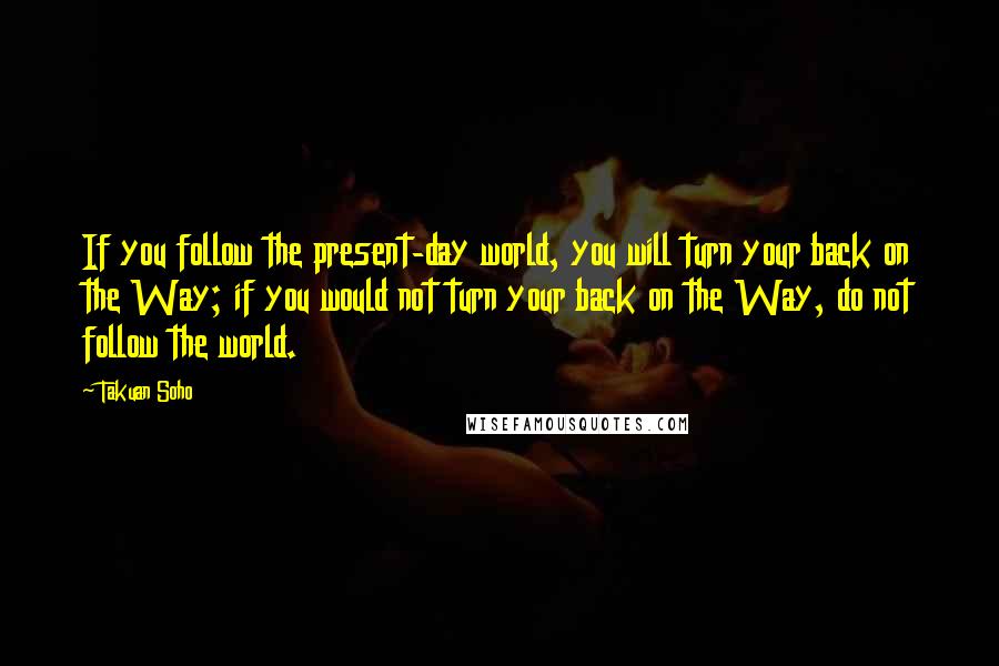 Takuan Soho Quotes: If you follow the present-day world, you will turn your back on the Way; if you would not turn your back on the Way, do not follow the world.