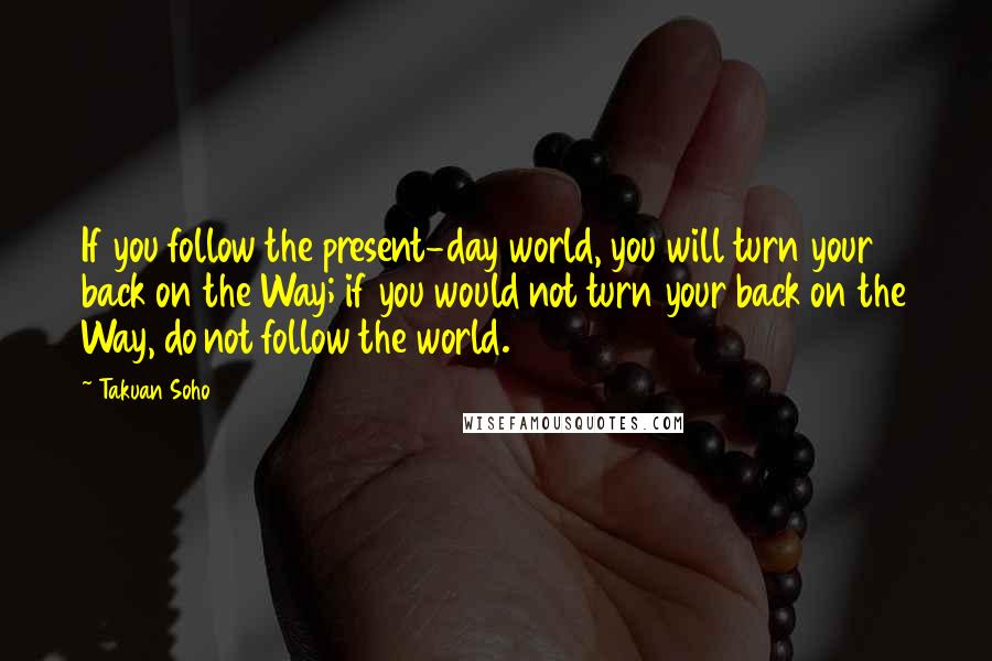 Takuan Soho Quotes: If you follow the present-day world, you will turn your back on the Way; if you would not turn your back on the Way, do not follow the world.