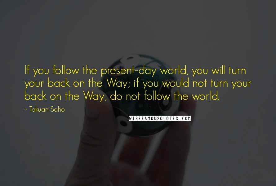 Takuan Soho Quotes: If you follow the present-day world, you will turn your back on the Way; if you would not turn your back on the Way, do not follow the world.