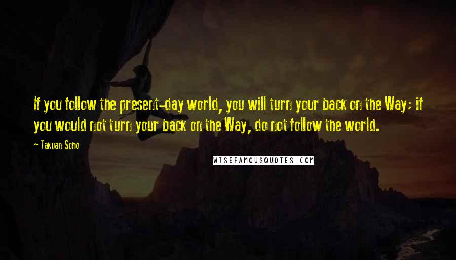 Takuan Soho Quotes: If you follow the present-day world, you will turn your back on the Way; if you would not turn your back on the Way, do not follow the world.