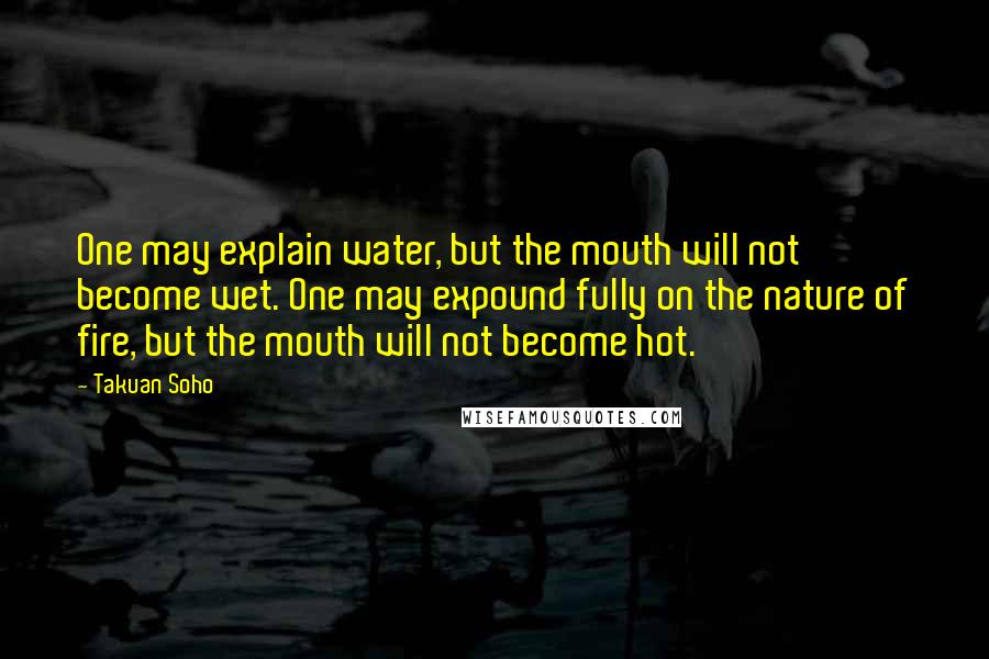 Takuan Soho Quotes: One may explain water, but the mouth will not become wet. One may expound fully on the nature of fire, but the mouth will not become hot.