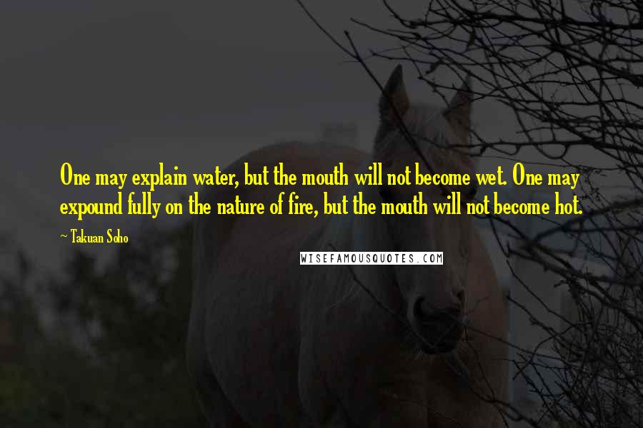 Takuan Soho Quotes: One may explain water, but the mouth will not become wet. One may expound fully on the nature of fire, but the mouth will not become hot.